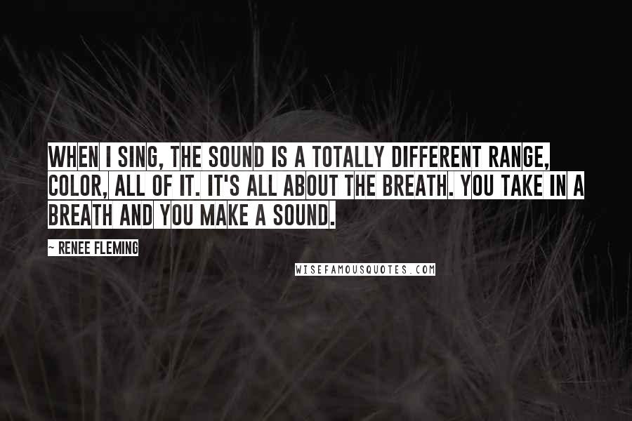 Renee Fleming Quotes: When I sing, the sound is a totally different range, color, all of it. It's all about the breath. You take in a breath and you make a sound.