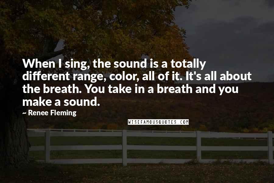 Renee Fleming Quotes: When I sing, the sound is a totally different range, color, all of it. It's all about the breath. You take in a breath and you make a sound.