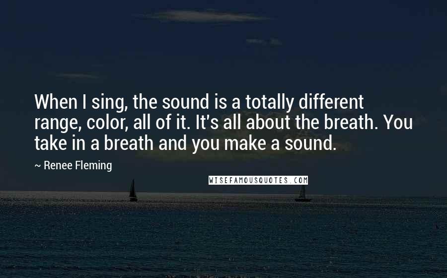 Renee Fleming Quotes: When I sing, the sound is a totally different range, color, all of it. It's all about the breath. You take in a breath and you make a sound.