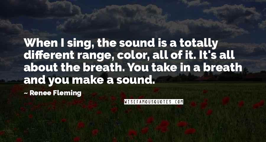 Renee Fleming Quotes: When I sing, the sound is a totally different range, color, all of it. It's all about the breath. You take in a breath and you make a sound.