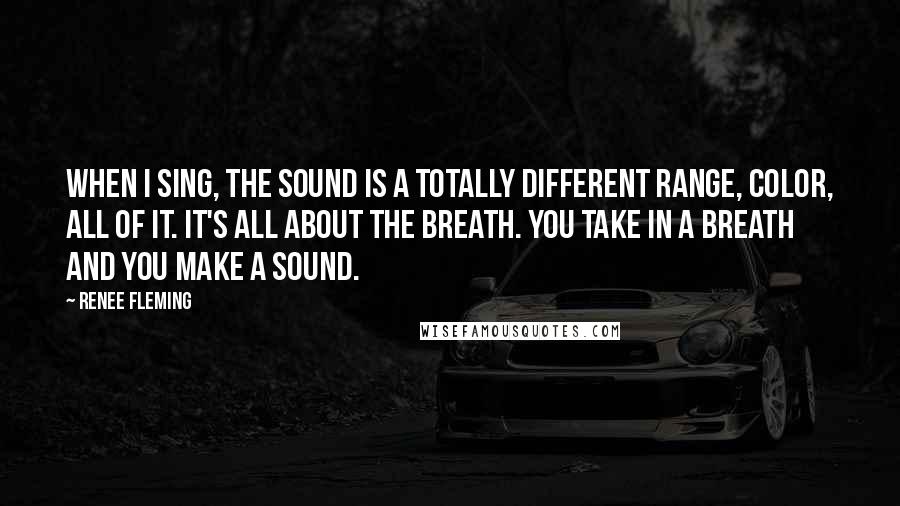 Renee Fleming Quotes: When I sing, the sound is a totally different range, color, all of it. It's all about the breath. You take in a breath and you make a sound.