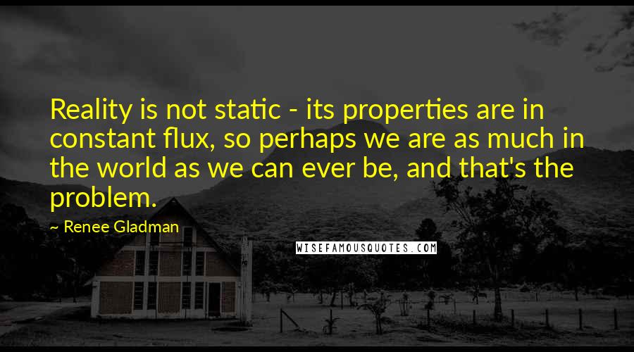 Renee Gladman Quotes: Reality is not static - its properties are in constant flux, so perhaps we are as much in the world as we can ever be, and that's the problem.