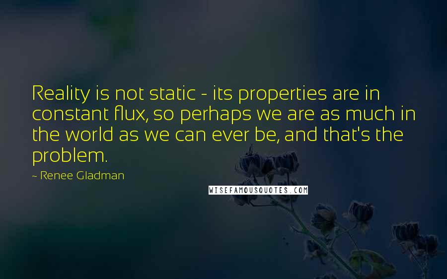 Renee Gladman Quotes: Reality is not static - its properties are in constant flux, so perhaps we are as much in the world as we can ever be, and that's the problem.