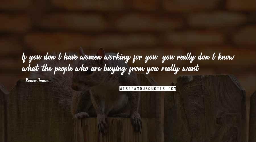 Renee James Quotes: If you don't have women working for you, you really don't know what the people who are buying from you really want.