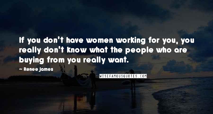 Renee James Quotes: If you don't have women working for you, you really don't know what the people who are buying from you really want.