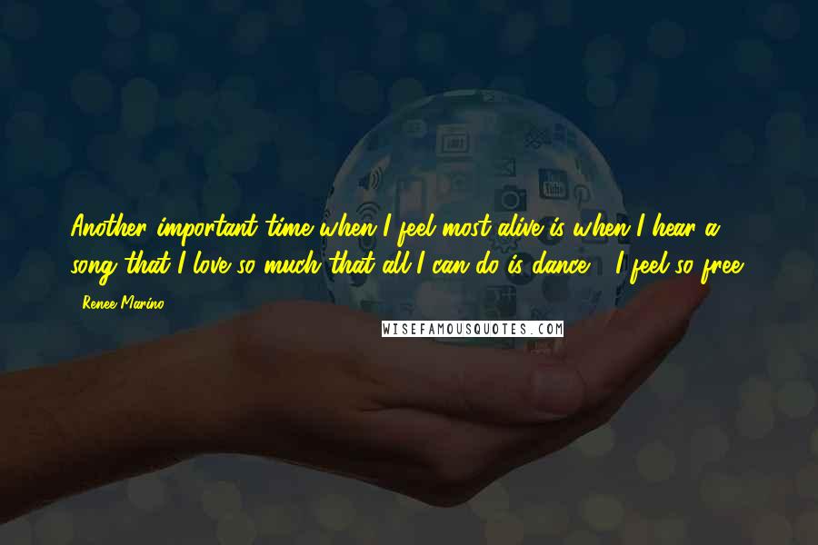 Renee Marino Quotes: Another important time when I feel most alive is when I hear a song that I love so much that all I can do is dance - I feel so free!