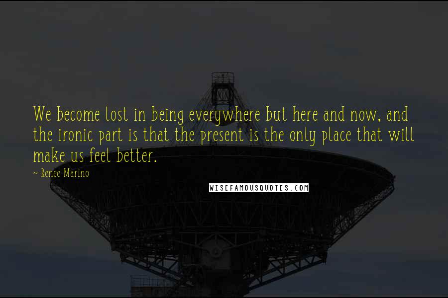 Renee Marino Quotes: We become lost in being everywhere but here and now, and the ironic part is that the present is the only place that will make us feel better.