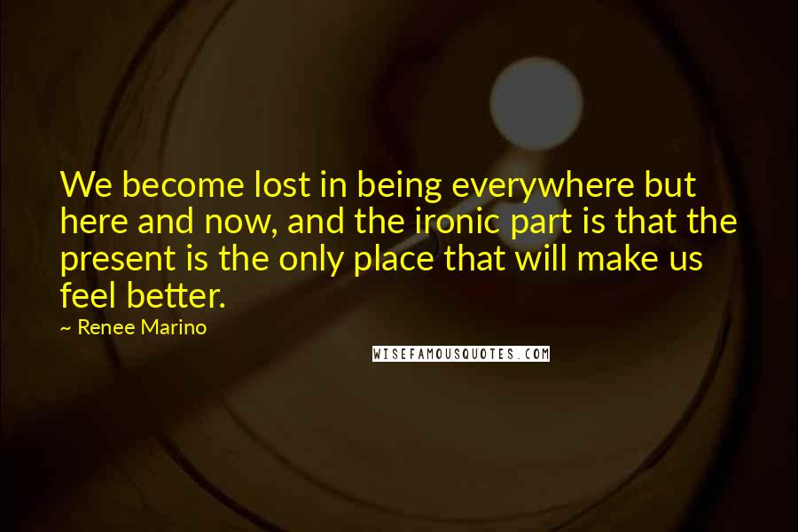 Renee Marino Quotes: We become lost in being everywhere but here and now, and the ironic part is that the present is the only place that will make us feel better.