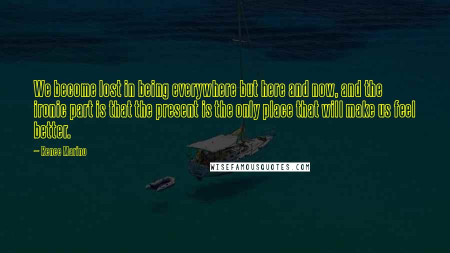 Renee Marino Quotes: We become lost in being everywhere but here and now, and the ironic part is that the present is the only place that will make us feel better.