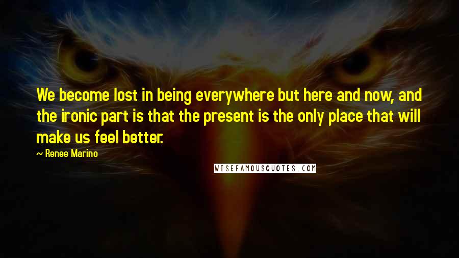 Renee Marino Quotes: We become lost in being everywhere but here and now, and the ironic part is that the present is the only place that will make us feel better.