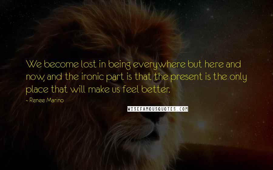 Renee Marino Quotes: We become lost in being everywhere but here and now, and the ironic part is that the present is the only place that will make us feel better.