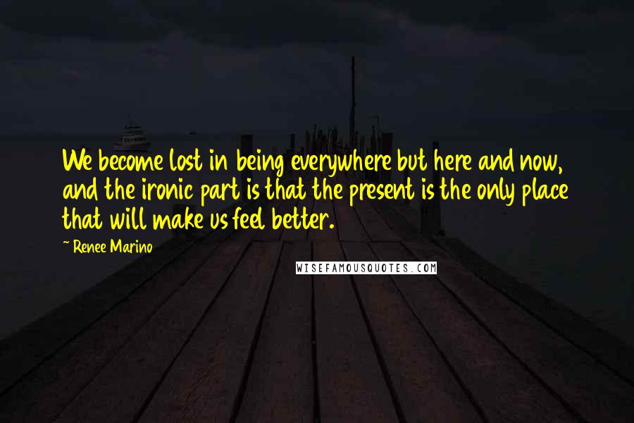 Renee Marino Quotes: We become lost in being everywhere but here and now, and the ironic part is that the present is the only place that will make us feel better.