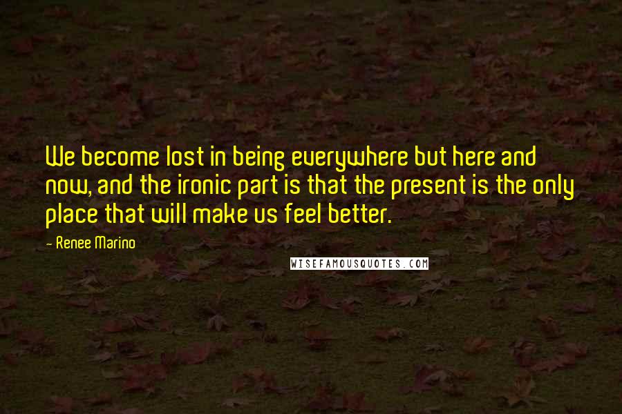 Renee Marino Quotes: We become lost in being everywhere but here and now, and the ironic part is that the present is the only place that will make us feel better.