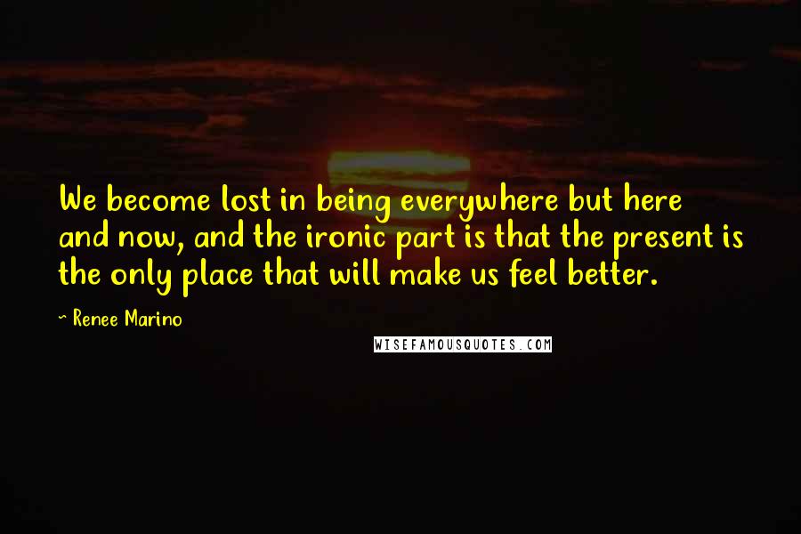 Renee Marino Quotes: We become lost in being everywhere but here and now, and the ironic part is that the present is the only place that will make us feel better.