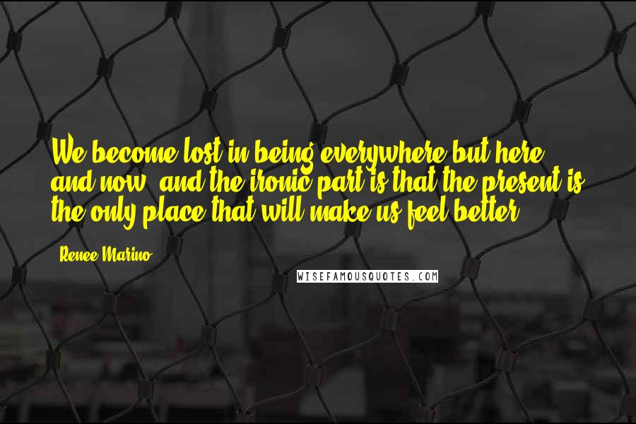 Renee Marino Quotes: We become lost in being everywhere but here and now, and the ironic part is that the present is the only place that will make us feel better.