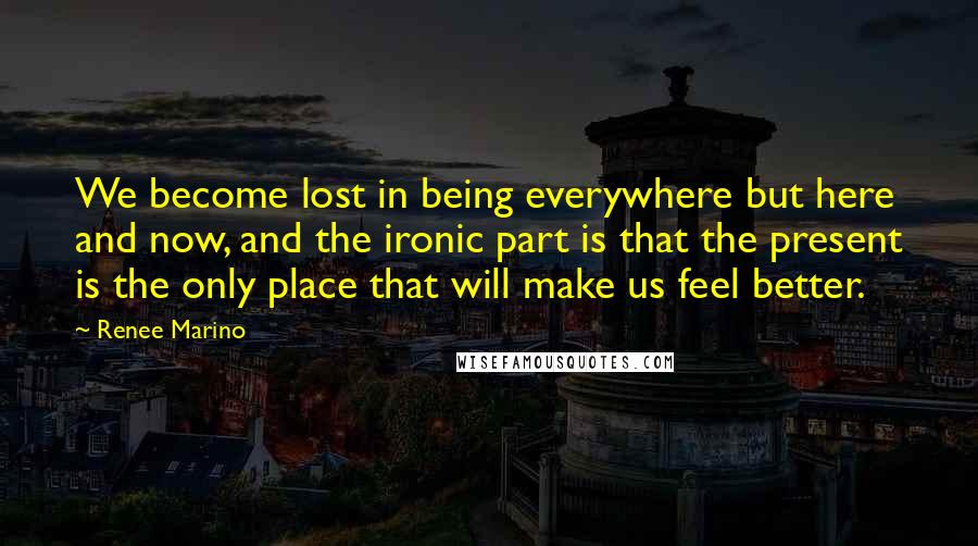 Renee Marino Quotes: We become lost in being everywhere but here and now, and the ironic part is that the present is the only place that will make us feel better.