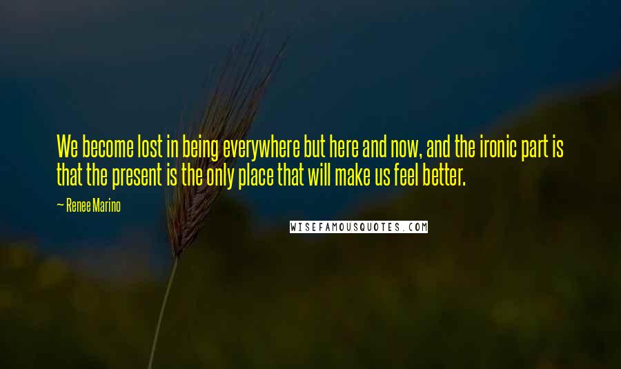 Renee Marino Quotes: We become lost in being everywhere but here and now, and the ironic part is that the present is the only place that will make us feel better.