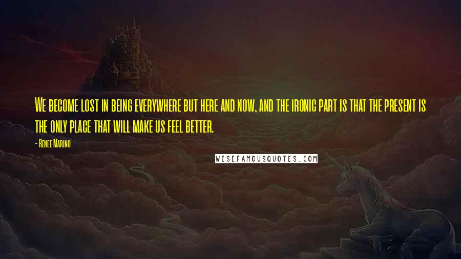 Renee Marino Quotes: We become lost in being everywhere but here and now, and the ironic part is that the present is the only place that will make us feel better.