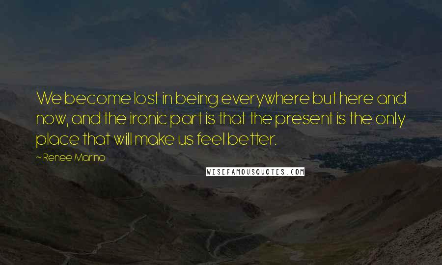 Renee Marino Quotes: We become lost in being everywhere but here and now, and the ironic part is that the present is the only place that will make us feel better.