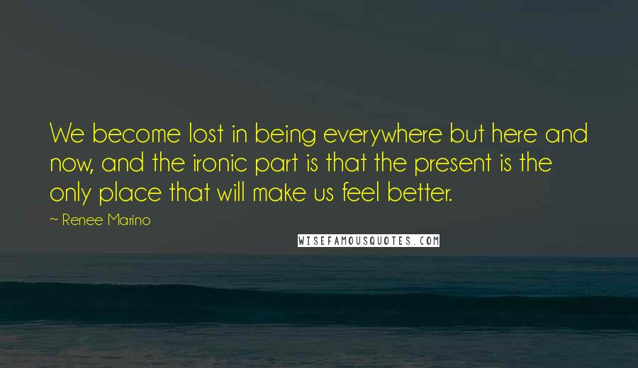 Renee Marino Quotes: We become lost in being everywhere but here and now, and the ironic part is that the present is the only place that will make us feel better.