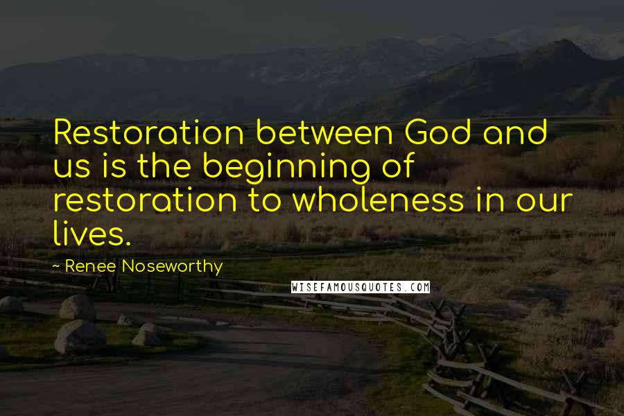 Renee Noseworthy Quotes: Restoration between God and us is the beginning of restoration to wholeness in our lives.