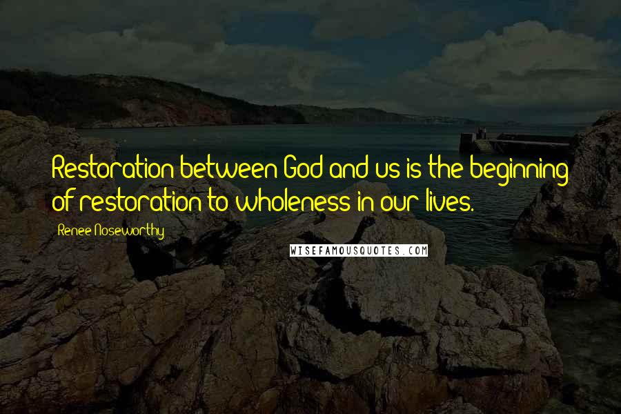 Renee Noseworthy Quotes: Restoration between God and us is the beginning of restoration to wholeness in our lives.