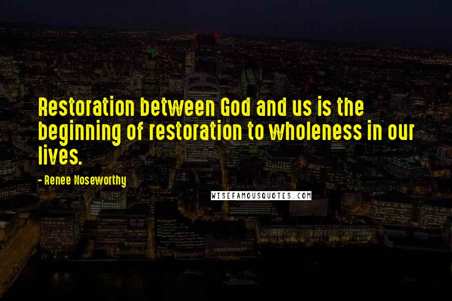 Renee Noseworthy Quotes: Restoration between God and us is the beginning of restoration to wholeness in our lives.