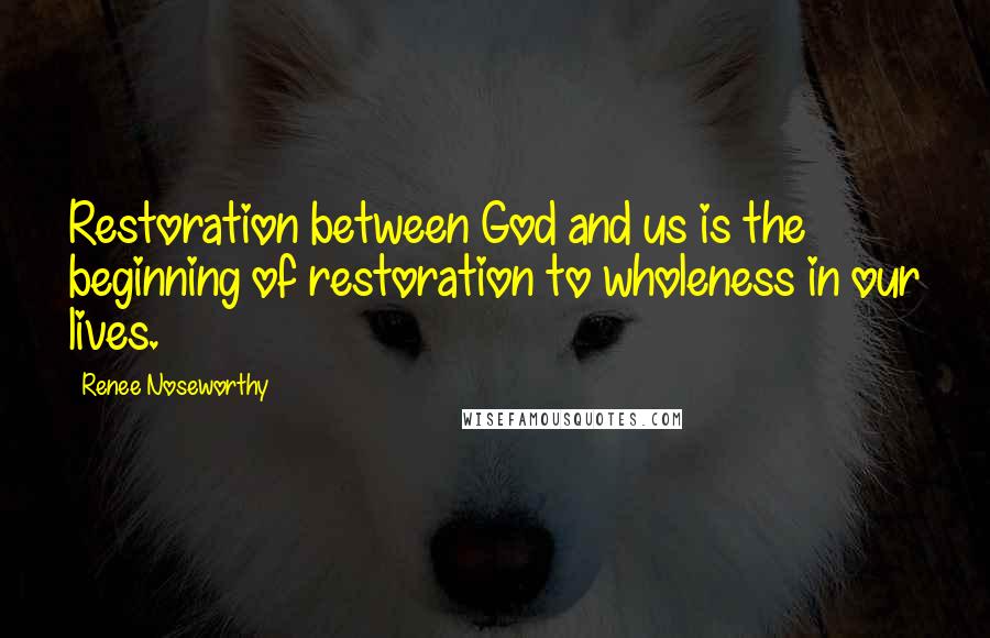 Renee Noseworthy Quotes: Restoration between God and us is the beginning of restoration to wholeness in our lives.