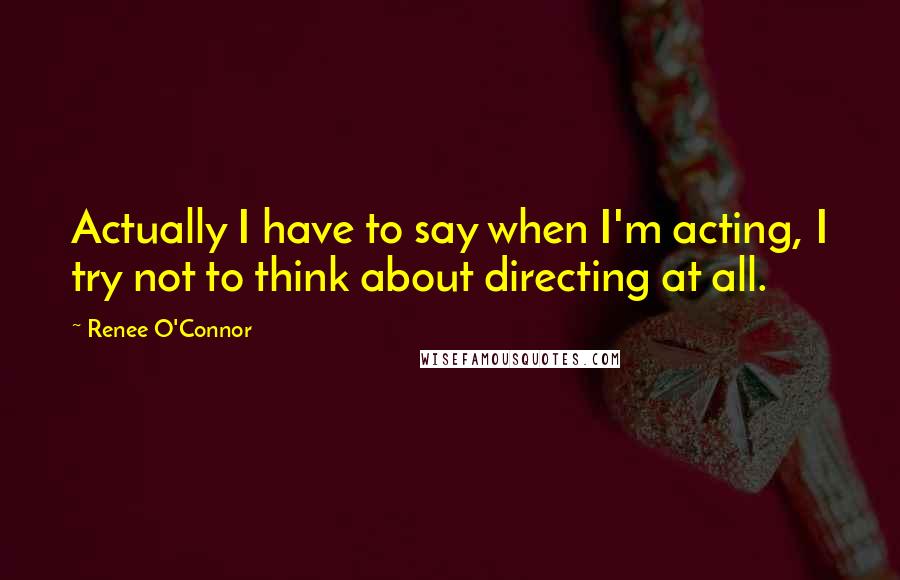 Renee O'Connor Quotes: Actually I have to say when I'm acting, I try not to think about directing at all.