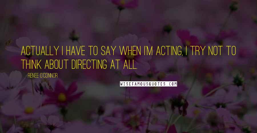 Renee O'Connor Quotes: Actually I have to say when I'm acting, I try not to think about directing at all.