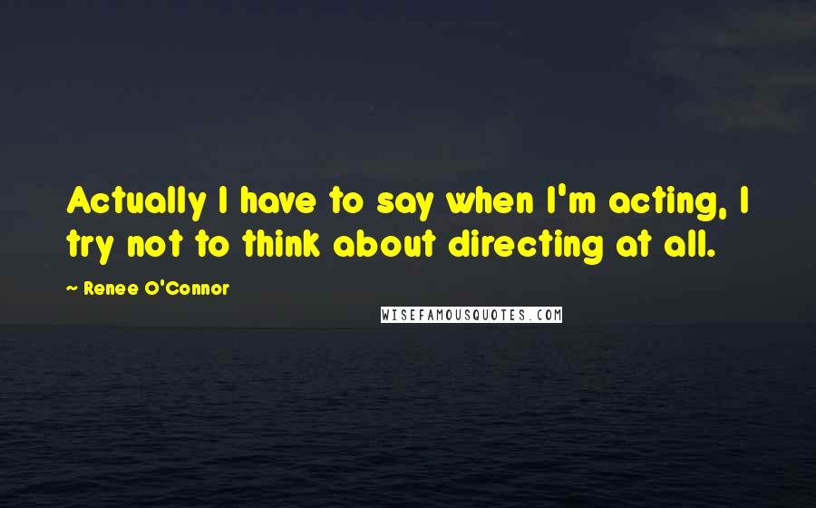 Renee O'Connor Quotes: Actually I have to say when I'm acting, I try not to think about directing at all.