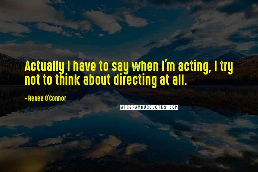 Renee O'Connor Quotes: Actually I have to say when I'm acting, I try not to think about directing at all.