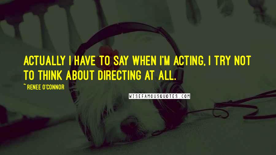 Renee O'Connor Quotes: Actually I have to say when I'm acting, I try not to think about directing at all.