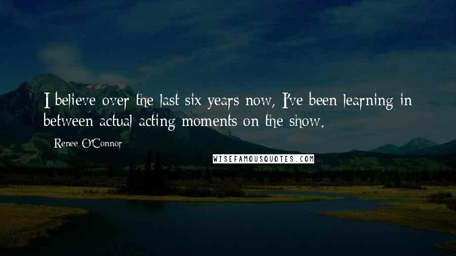 Renee O'Connor Quotes: I believe over the last six years now, I've been learning in between actual acting moments on the show.