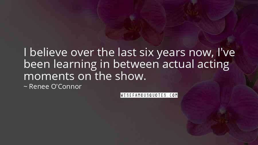 Renee O'Connor Quotes: I believe over the last six years now, I've been learning in between actual acting moments on the show.