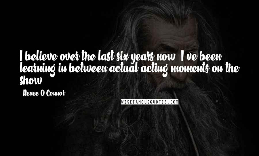 Renee O'Connor Quotes: I believe over the last six years now, I've been learning in between actual acting moments on the show.