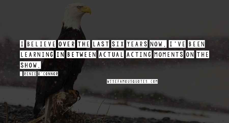 Renee O'Connor Quotes: I believe over the last six years now, I've been learning in between actual acting moments on the show.