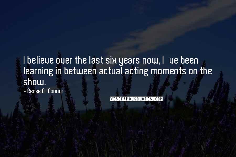 Renee O'Connor Quotes: I believe over the last six years now, I've been learning in between actual acting moments on the show.