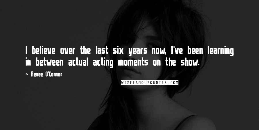 Renee O'Connor Quotes: I believe over the last six years now, I've been learning in between actual acting moments on the show.