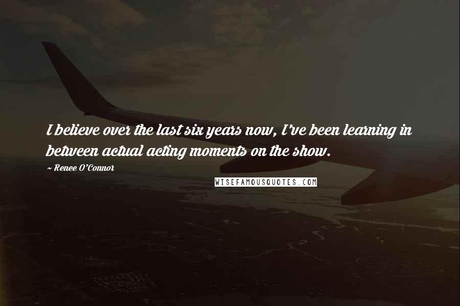 Renee O'Connor Quotes: I believe over the last six years now, I've been learning in between actual acting moments on the show.