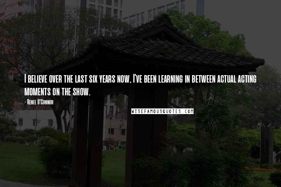 Renee O'Connor Quotes: I believe over the last six years now, I've been learning in between actual acting moments on the show.