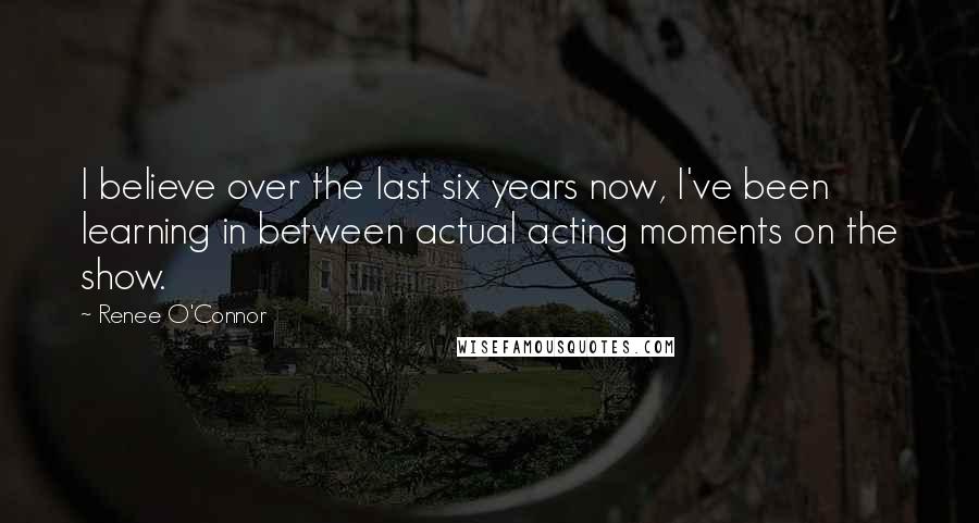 Renee O'Connor Quotes: I believe over the last six years now, I've been learning in between actual acting moments on the show.