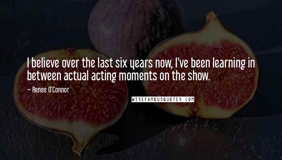 Renee O'Connor Quotes: I believe over the last six years now, I've been learning in between actual acting moments on the show.