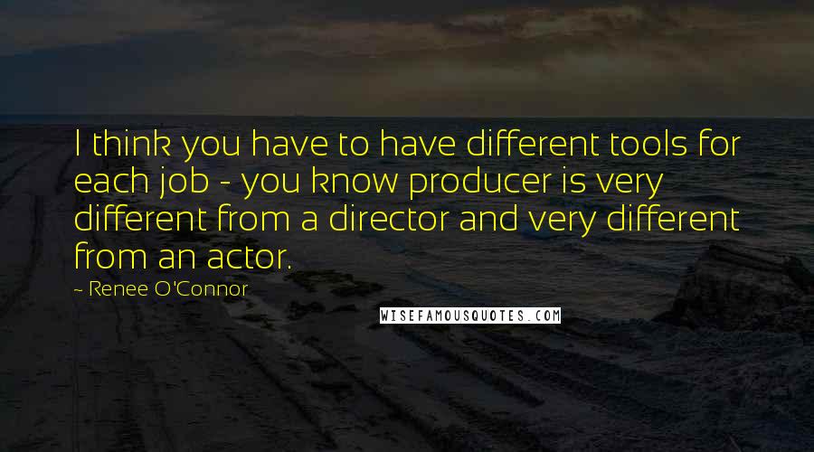 Renee O'Connor Quotes: I think you have to have different tools for each job - you know producer is very different from a director and very different from an actor.