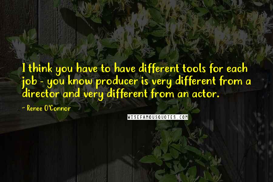 Renee O'Connor Quotes: I think you have to have different tools for each job - you know producer is very different from a director and very different from an actor.