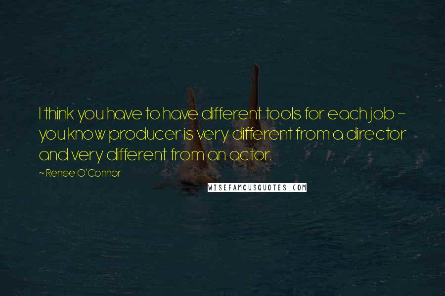 Renee O'Connor Quotes: I think you have to have different tools for each job - you know producer is very different from a director and very different from an actor.