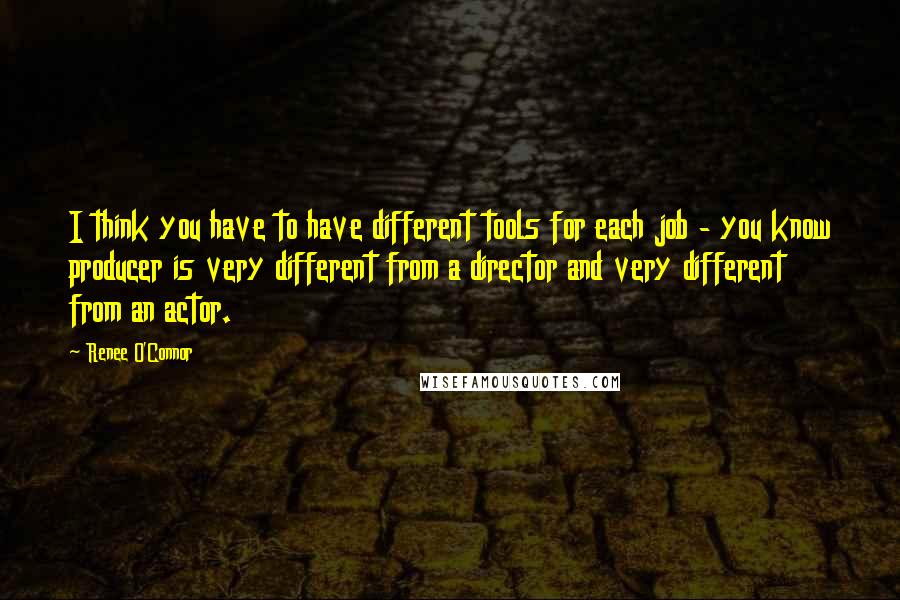 Renee O'Connor Quotes: I think you have to have different tools for each job - you know producer is very different from a director and very different from an actor.