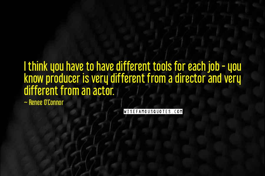 Renee O'Connor Quotes: I think you have to have different tools for each job - you know producer is very different from a director and very different from an actor.