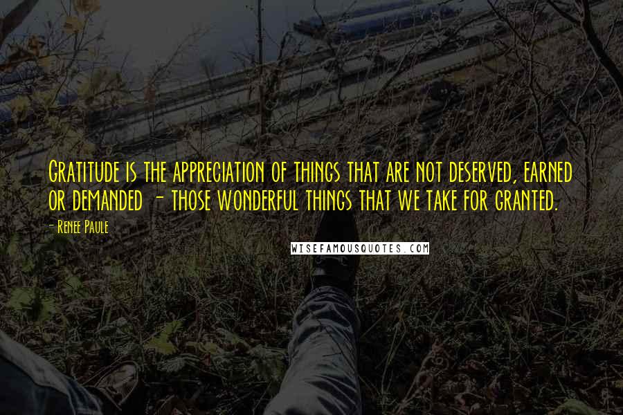Renee Paule Quotes: Gratitude is the appreciation of things that are not deserved, earned or demanded - those wonderful things that we take for granted.
