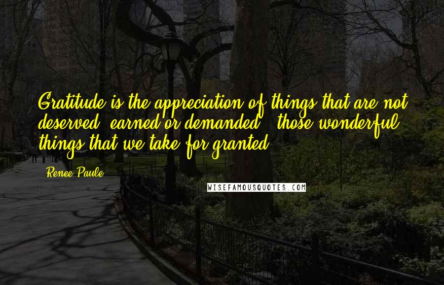 Renee Paule Quotes: Gratitude is the appreciation of things that are not deserved, earned or demanded - those wonderful things that we take for granted.